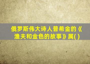 俄罗斯伟大诗人普希金的《渔夫和金色的故事》属( )